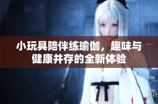 小玩具陪伴练瑜伽，趣味与健康并存的全新体验
