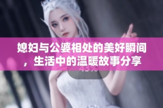媳妇与公婆相处的美好瞬间，生活中的温暖故事分享