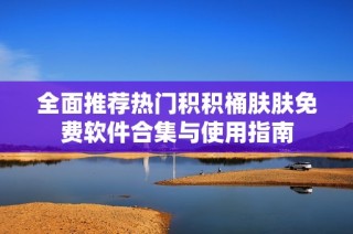 全面推荐热门积积桶肤肤免费软件合集与使用指南