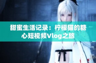 甜蜜生活记录：柠檬猫的糖心短视频Vlog之旅
