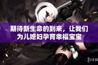 期待新生命的到来，让我们为儿媳妇孕育幸福宝宝