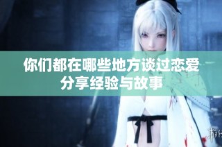 你们都在哪些地方谈过恋爱分享经验与故事