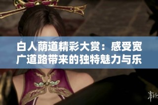 白人荫道精彩大赏：感受宽广道路带来的独特魅力与乐趣