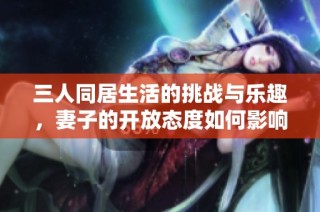 三人同居生活的挑战与乐趣，妻子的开放态度如何影响关系