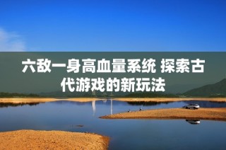 六敌一身高血量系统 探索古代游戏的新玩法