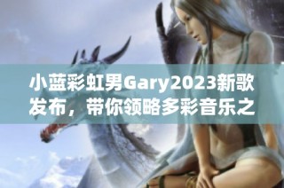 小蓝彩虹男Gary2023新歌发布，带你领略多彩音乐之旅