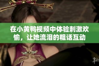 在小黄鸭视频中体验刺激欢愉，让她流泪的粗话互动