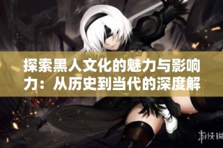 探索黑人文化的魅力与影响力：从历史到当代的深度解读