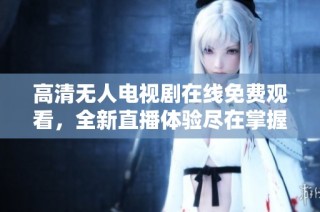 高清无人电视剧在线免费观看，全新直播体验尽在掌握