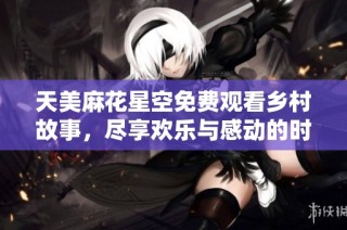 天美麻花星空免费观看乡村故事，尽享欢乐与感动的时刻