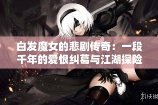 白发魔女的悲剧传奇：一段千年的爱恨纠葛与江湖探险