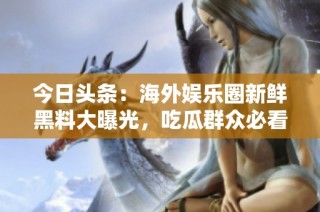 今日头条：海外娱乐圈新鲜黑料大曝光，吃瓜群众必看！