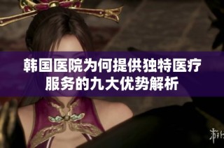 韩国医院为何提供独特医疗服务的九大优势解析