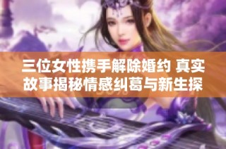 三位女性携手解除婚约 真实故事揭秘情感纠葛与新生探索