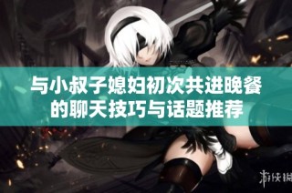 与小叔子媳妇初次共进晚餐的聊天技巧与话题推荐