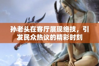 孙老头在客厅展现绝技，引发民众热议的精彩时刻