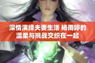 深情演绎夫妻生活 杨雨婷的温柔与挑战交织在一起