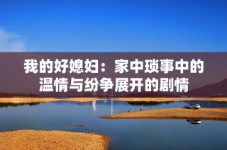 我的好媳妇：家中琐事中的温情与纷争展开的剧情