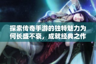 探索传奇手游的独特魅力为何长盛不衰，成就经典之作