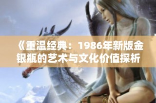 《重温经典：1986年新版金银瓶的艺术与文化价值探析》