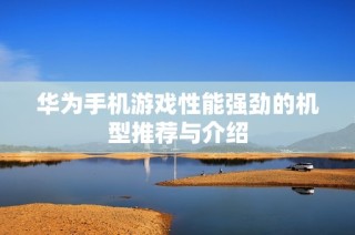 华为手机游戏性能强劲的机型推荐与介绍