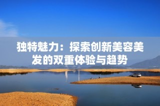 独特魅力：探索创新美容美发的双重体验与趋势