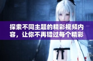 探索不同主题的精彩视频内容，让你不再错过每个精彩瞬间