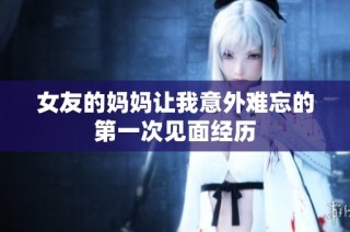 女友的妈妈让我意外难忘的第一次见面经历