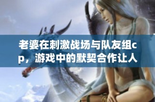 老婆在刺激战场与队友组cp，游戏中的默契合作让人羡慕