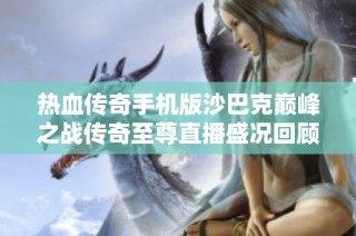 热血传奇手机版沙巴克巅峰之战传奇至尊直播盛况回顾