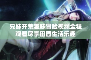 兄妹开荒趣味冒险视频全程观看尽享田园生活乐趣