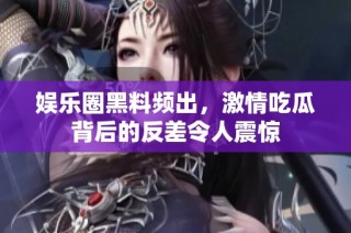 娱乐圈黑料频出，激情吃瓜背后的反差令人震惊