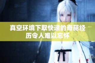 真空环境下取快递的奇葩经历令人难以忘怀