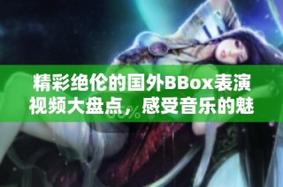 精彩绝伦的国外BBox表演视频大盘点，感受音乐的魅力与节奏的灵动