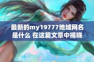 最新的my19777地域网名是什么 在这篇文章中揭晓