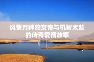 风情万种的女帝与机智太监的传奇爱情故事