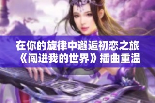 在你的旋律中邂逅初恋之旅《闯进我的世界》插曲重温爱意