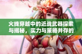 火线穿越中的近战武器探索与揭秘，实力与策略并存的秘密
