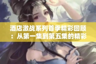 酒店激战系列首季精彩回顾：从第一集到第五集的精彩瞬间解析
