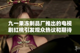 九一果冻制品厂推出的电视剧红桃引发观众热议和期待