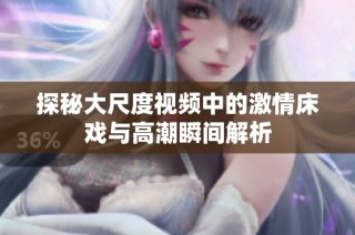探秘大尺度视频中的激情床戏与高潮瞬间解析