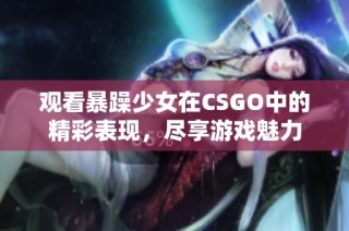 观看暴躁少女在CSGO中的精彩表现，尽享游戏魅力
