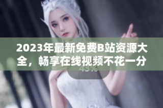 2023年最新免费B站资源大全，畅享在线视频不花一分钱
