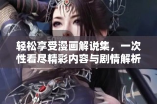 轻松享受漫画解说集，一次性看尽精彩内容与剧情解析