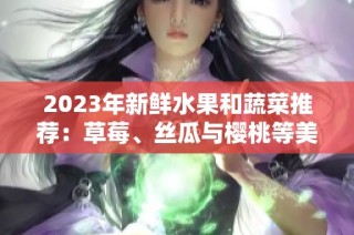 2023年新鲜水果和蔬菜推荐：草莓、丝瓜与樱桃等美味选择