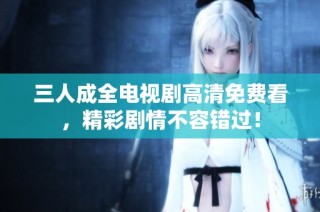三人成全电视剧高清免费看，精彩剧情不容错过！