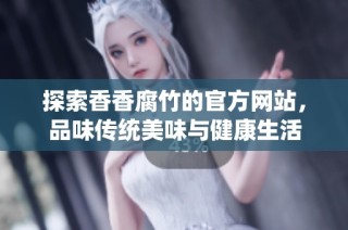 探索香香腐竹的官方网站，品味传统美味与健康生活