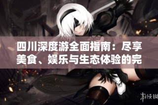 四川深度游全面指南：尽享美食、娱乐与生态体验的完美之旅