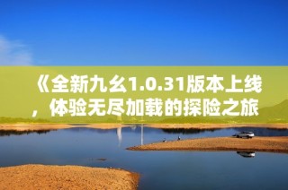 《全新九幺1.0.31版本上线，体验无尽加载的探险之旅》