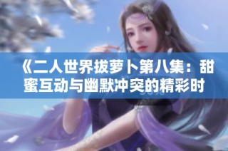 《二人世界拔萝卜第八集：甜蜜互动与幽默冲突的精彩时刻》
